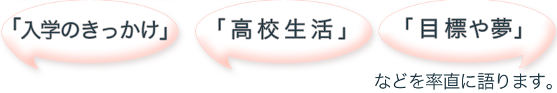 「入学のきっかけ」「高校生活」「目標や夢」などを率直に語ります。